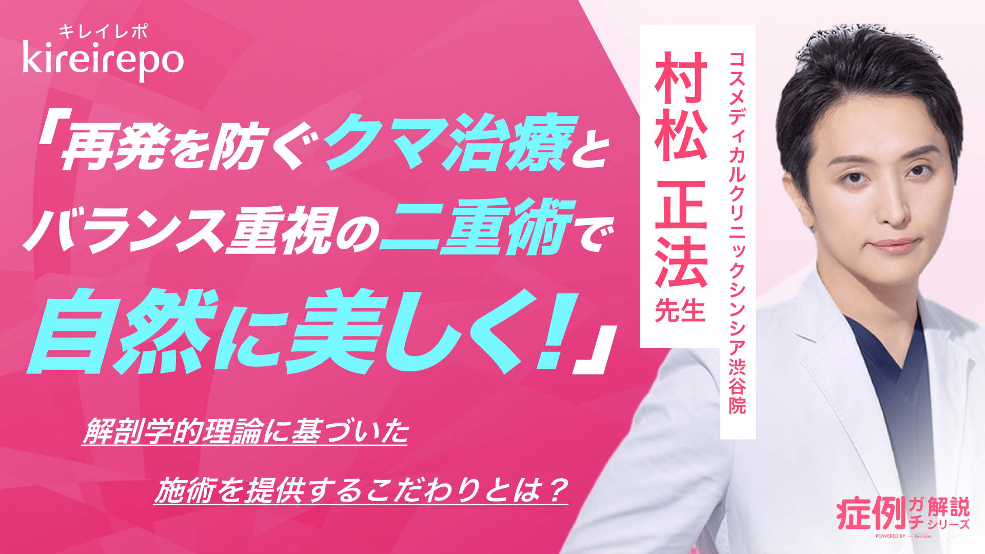 美容医療(自由診療・審美歯科)のプラットフォーム「キレイレポ」の取材記事。再発を防ぐクマ治療とバランス重視の二重術で自然に美しく！解剖学的理論に基づいた施術を提供するこだわりとは？｜コスメディカルクリニックシンシア渋谷院：村松 正法 先生