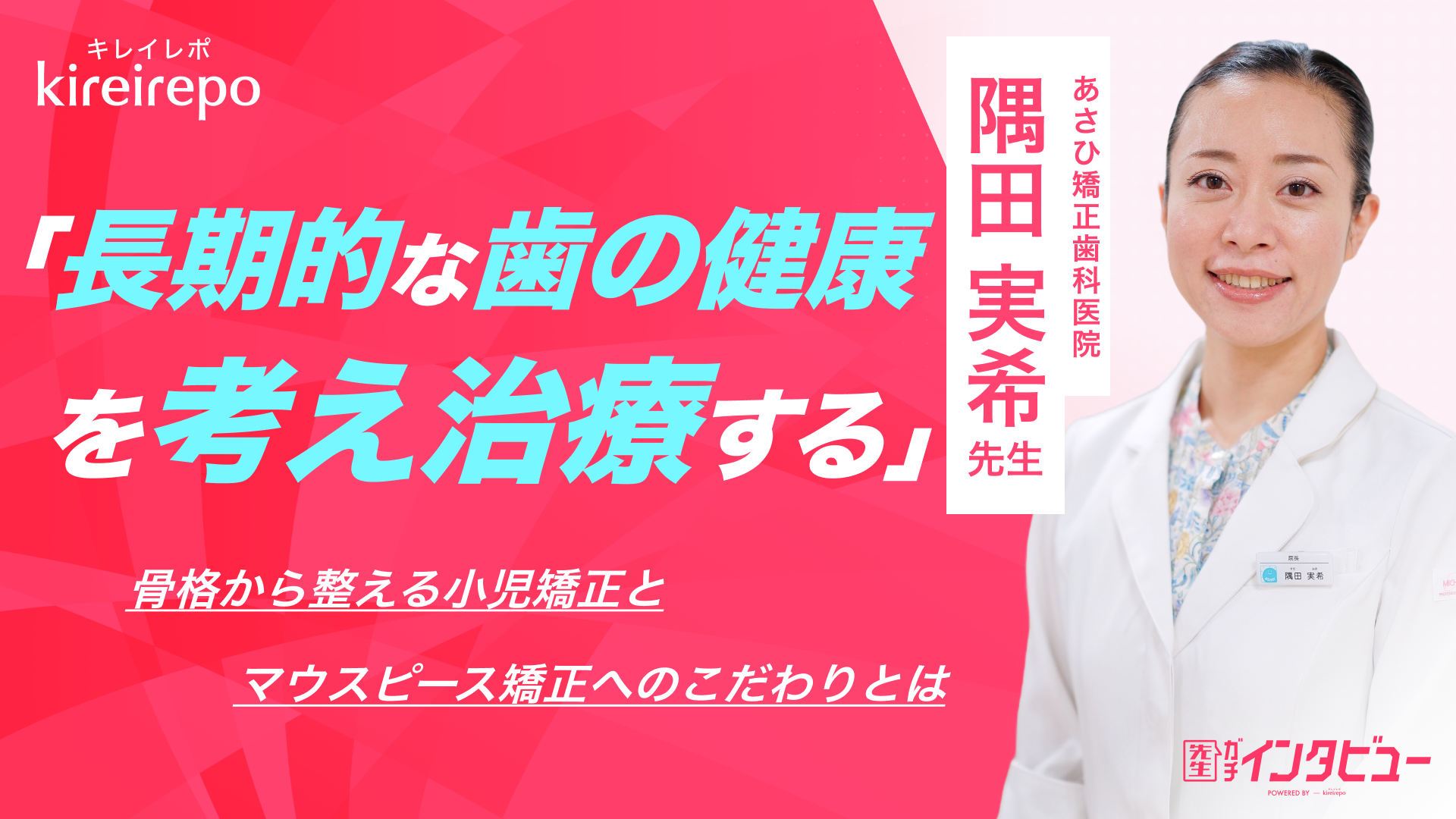 美容医療(自由診療・審美歯科)のプラットフォーム「キレイレポ」の取材記事。「長期的な歯の健康を考え治療する」骨格から整える小児矯正とマウスピース矯正へのこだわりとは？｜あさひ矯正歯科医院　隅田 実希 先生